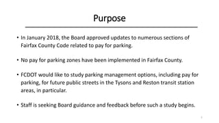 Purpose
• In January 2018, the Board approved updates to numerous sections of
Fairfax County Code related to pay for parking.
• No pay for parking zones have been implemented in Fairfax County.
• FCDOT would like to study parking management options, including pay for
parking, for future public streets in the Tysons and Reston transit station
areas, in particular.
• Staff is seeking Board guidance and feedback before such a study begins.
2
 