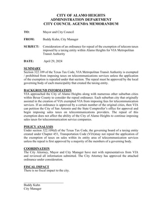 CITY OF ALAMO HEIGHTS
ADMINISTRATION DEPARTMENT
CITY COUNCIL AGENDA MEMORANDUM
TO: Mayor and City Council
FROM: Buddy Kuhn, City Manager
SUBJECT: Consideration of an ordinance for repeal of the exemption of telecom taxes
imposed by a taxing entity within Alamo Heights for VIA Metropolitan
Transit Authority
DATE: April 29, 2024
SUMMARY
Section 322.109 of the Texas Tax Code, VIA Metropolitan Transit Authority is exempted
/ prohibited from imposing taxes on telecommunications services unless the application
of the exemption is repealed under that section. The repeal must be approved by the local
governing body of each municipality that created the taxing entity.
BACKGROUND INFORMATION
VIA approached the City of Alamo Heights along with numerous other suburban cities
within Bexar County to consider the repeal ordinance. Each suburban city that originally
assisted in the creation of VIA exempted VIA from imposing fees for telecommunication
services. If an ordinance is approved by a certain number of the original cities, then VIA
can petition the City of San Antonio and the State Comptroller’s office for approval and
begin imposing sales taxes on telecommunications providers. The repeal of this
exemption does not affect the ability of the City of Alamo Heights to continue imposing
sales taxes for telecommunication service companies.
POLICY ANALYSIS
Under section 322.109(d) of the Texas Tax Code, the governing board of a taxing entity
created under Chapter 451, Transportation Code (VIA)may not repeal the application of
the exemption of taxes on sales within its entity area of telecommunication services
unless the repeal is first approved by a majority of the members of a governing body.
COORDINATION
The City Attorney, Mayor and City Manager have met with representatives from VIA
and reviewed all information submitted. The City Attorney has approved the attached
ordinance under consideration.
FISCAL IMPACT
There is no fiscal impact to the city.
_________________________
Buddy Kuhn
City Manager
 