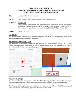 CITY OF ALAMO HEIGHTS
COMMUNITY DEVELOPMENT SERVICES DEPARTMENT
CITY COUNCIL AGENDA MEMORANDUM
TO: Mayor and City Council Members
FROM: Lety Hernandez, Director of Community Development Services
SUBJECT: Case No. 418
Public hearing, consideration, and action regarding a request to rezone the property
identified as CB 5600, BLK 3, LOT 34 # C6-14953, also known as 153 Burr Rd, of the
City of Alamo Heights, Texas, from Multi-Family District (MF-D) to Parking (P).
DATE: February 14, 2022
SUMMARY
The property owner is requesting to rezone the property from MF-D to P designation in order to add
additional parking for employees at a future date.
BACKGROUND INFORMATION
The property is located on the north side of Burr Rd, west of N. New Braunfels. Per the City’s Official
Zoning Map, the property to the east is currently P and the property to the west is zoned MF-D. There is
an existing single-family residence on the property to the west.
POLICY ANALYSIS
The proposed change in zoning would match that of the adjoining property to the east. The property in
question currently serves as a buffer between the single-family residence and existing parking lot.
The Planning & Zoning Commission considered the request at their February 07, 2022 meeting and
voted unanimously to recommend approval of the rezone as presented.
 