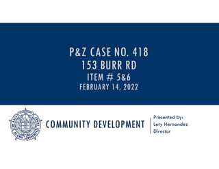COMMUNITY DEVELOPMENT
Presented by:
Lety Hernandez
Director
P&Z CASE NO. 418
153 BURR RD
ITEM # 5&6
FEBRUARY 14, 2022
 