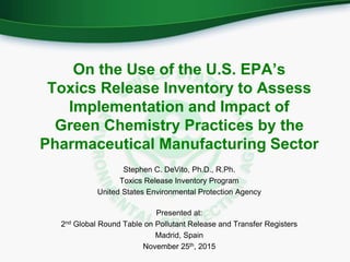 On the Use of the U.S. EPA’s
Toxics Release Inventory to Assess
Implementation and Impact of
Green Chemistry Practices by the
Pharmaceutical Manufacturing Sector
Stephen C. DeVito, Ph.D., R.Ph.
Toxics Release Inventory Program
United States Environmental Protection Agency
Presented at:
2nd Global Round Table on Pollutant Release and Transfer Registers
Madrid, Spain
November 25th, 2015
 