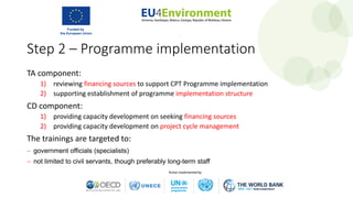 Step 2 – Programme implementation
TA component:
1) reviewing financing sources to support CPT Programme implementation
2) supporting establishment of programme implementation structure
CD component:
1) providing capacity development on seeking financing sources
2) providing capacity development on project cycle management
The trainings are targeted to:
− government officials (specialists)
− not limited to civil servants, though preferably long-term staff
 