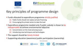 Key principles of programme design
 Funds allocated to expenditure programme strictly justified
(1) Public funds should not replace private financing
(2) Encouraging the private sector to take the lead
 Expenditure programme needed only if public subsidy is shown to be
indispensable to achieve environmental objective
(1) Concentration on the most pressing issues
(2) Introducing new techniques and technologies
 The support should be timely limited
 Supporting education (awareness) public participation (ownership)
 