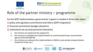 Role of the partner ministry – programme
For the GPIP implementation, governments’ support is needed in three main areas:
1) policy and regulatory commitment and reform (GPIP integration)
2) financial commitment (budget allocation)
3) institutional set-up (and personnel allocation)
a. the ministry can implement the programme
b. the ministry can delegate the implementation to environmental funds, environmental
agency (national/regional)
c. the ministry can outsource the implementation to NGO or even private company (banks,
investment funds, etc.)
 
