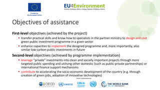 First-level objectives (achieved by the project)
 transfer practical skills and know-how to specialists in the partner ministry to design and cost
green public investment programme in a given sector
 enhance capacities to implement the designed programme and, more importantly, also
similar low-carbon public investments in future
Second-level objectives (achieved by programme implementation)
 leverage “private” investments into clean and socially important projects through more
targeted public spending and utilising other domestic (such as public-private partnerships) or
international finance support mechanisms
 contribute to accelerating the socio-economic development of the country (e.g. through
creation of green jobs, adoption of innovative technologies)
Objectives of assistance
 