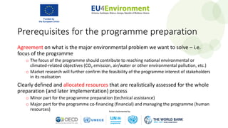 Agreement on what is the major environmental problem we want to solve – i.e.
focus of the programme
o The focus of the programme should contribute to reaching national environmental or
climated-related objectives (CO2 emission, air/water or other environmental pollution, etc.)
o Market research will further confirm the feasibility of the programme interest of stakeholders
in its realisation
Clearly defined and allocated resources that are realistically assessed for the whole
preparation (and later implementation) process
o Minor part for the programme preparation (technical assistance)
o Major part for the programme co-financing (financial) and managing the programme (human
resources)
Prerequisites for the programme preparation
 