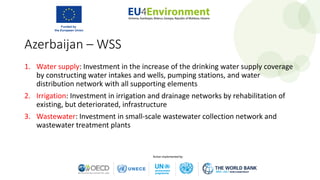 Azerbaijan – WSS
1. Water supply: Investment in the increase of the drinking water supply coverage
by constructing water intakes and wells, pumping stations, and water
distribution network with all supporting elements
2. Irrigation: Investment in irrigation and drainage networks by rehabilitation of
existing, but deteriorated, infrastructure
3. Wastewater: Investment in small-scale wastewater collection network and
wastewater treatment plants
 
