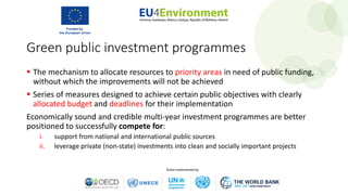 Green public investment programmes
 The mechanism to allocate resources to priority areas in need of public funding,
without which the improvements will not be achieved
 Series of measures designed to achieve certain public objectives with clearly
allocated budget and deadlines for their implementation
Economically sound and credible multi-year investment programmes are better
positioned to successfully compete for:
i. support from national and international public sources
ii. leverage private (non-state) investments into clean and socially important projects
 