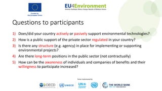 Questions to participants
1) Does/did your country actively or pasively support environmental technologies?
2) How is a public support of the private sector regulated in your country?
3) Is there any structure (e.g. agency) in place for implementing or supporting
environmental projects?
4) Are there long-term positions in the public sector (not contractually)
5) How can be the awareness of individuals and companies of benefits and their
willingness to participate increased?
 