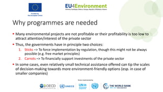 Why programmes are needed
 Many environmental projects are not profitable or their profitability is too low to
attract attention/interest of the private sector
 Thus, the governments have in principle two choices:
1. Sticks –> To force implementation by regulation, though this might not be always
possible (e.g. free market principles)
2. Carrots –> To financially support investments of the private sector
 In some cases, even relatively small technical assistance offered can tip the scales
of decision-making towards more environment-friendly options (esp. in case of
smaller companies)
 