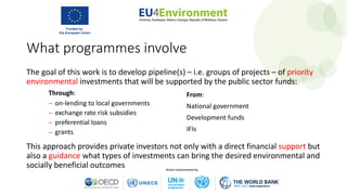 What programmes involve
The goal of this work is to develop pipeline(s) – i.e. groups of projects – of priority
environmental investments that will be supported by the public sector funds:
This approach provides private investors not only with a direct financial support but
also a guidance what types of investments can bring the desired environmental and
socially beneficial outcomes
From:
National government
Development funds
IFIs
Through:
− on-lending to local governments
− exchange rate risk subsidies
− preferential loans
− grants
 
