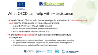 What OECD can help with – assistance
 Provide TA and CD that help the national public authorities to better design and
cost priority green public investment programmes:
− in a cost-effective way (though not CB analysis)
− within national medium-term expenditure frameworks
− and in line with good international practices
 Conduct training courses on public environmental expenditure
management
− on medium-term environmental and climate-related investment planning
for government authorities responsible for environmental management
− both in in-person and virtual formats (incl. webinars)
 