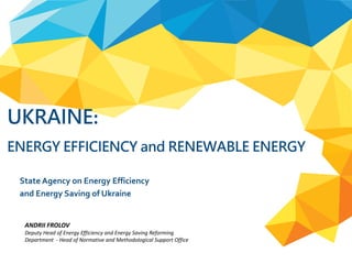 UKRAINE:
ENERGY EFFICIENCY and RENEWABLE ENERGY
State Agency on Energy Efficiency
and Energy Saving of Ukraine
ANDRII FROLOV
Deputy Head of Energy Efficiency and Energy Saving Reforming
Department - Head of Normative and Methodological Support Office
 