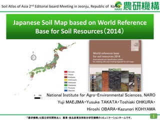 「農研機構」は国立研究開発法人 農業・食品産業技術総合研究機構のコミュニケーションネームです。 1
Soil Atlas of Asia 2nd Editorial board Meeting in Jeonju, Republic of Korea
National Institute for Agro-Environmental Sciences, NARO
Yuji MAEJIMA・Yusuke TAKATA・Toshiaki OHKURA・
Hiroshi OBARA・Kazunori KOHYAMA
Japanese Soil Map based on World Reference
Base for Soil Resources（2014）
 