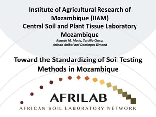 Institute of Agricultural Research of
Mozambique (IIAM)
Central Soil and Plant Tissue Laboratory
Mozambique
Ricardo M. Maria, Tarcilia Checo,
Arlindo Anibal and Domingas Dimand
Toward the Standardizing of Soil Testing
Methods in Mozambique
 