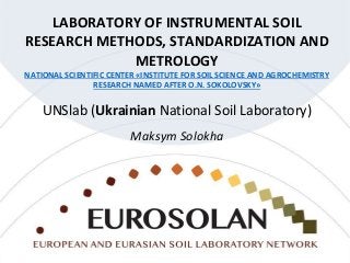 LABORATORY OF INSTRUMENTAL SOIL
RESEARCH METHODS, STANDARDIZATION AND
METROLOGY
NATIONAL SCIENTIFIC CENTER «INSTITUTE FOR SOIL SCIENCE AND AGROCHEMISTRY
RESEARCH NAMED AFTER O.N. SOKOLOVSKY»
UNSlab (Ukrainian National Soil Laboratory)
Maksym Solokha
 