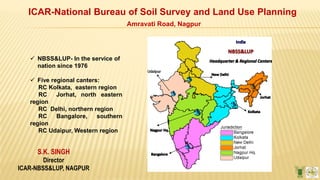 S.K. SINGH
Director
ICAR-NBSS&LUP, NAGPUR
ICAR-National Bureau of Soil Survey and Land Use Planning
Amravati Road, Nagpur
 NBSS&LUP- In the service of
nation since 1976
 Five regional canters:
RC Kolkata, eastern region
RC Jorhat, north eastern
region
RC Delhi, northern region
RC Bangalore, southern
region
RC Udaipur, Western region
 