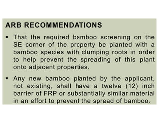 11
ARB RECOMMENDATIONS
 That the required bamboo screening on the
SE corner of the property be planted with a
bamboo species with clumping roots in order
to help prevent the spreading of this plant
onto adjacent properties.
 Any new bamboo planted by the applicant,
not existing, shall have a twelve (12) inch
barrier of FRP or substantially similar material
in an effort to prevent the spread of bamboo.
 