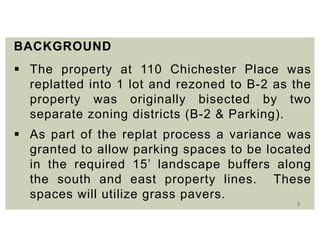 3
BACKGROUND
 The property at 110 Chichester Place was
replatted into 1 lot and rezoned to B-2 as the
property was originally bisected by two
separate zoning districts (B-2 & Parking).
 As part of the replat process a variance was
granted to allow parking spaces to be located
in the required 15’ landscape buffers along
the south and east property lines. These
spaces will utilize grass pavers.
 