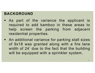 4
BACKGROUND
 As part of the variance the applicant is
required to add bamboo in these areas to
help screen the parking from adjacent
residential properties.
 An additional variance for parking stall sizes
of 9x18 was granted along with a fire lane
width of 24’ due to the fact that the building
will be equipped with a sprinkler system.
 