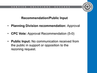 Recommendation/Public Input
• Planning Division recommendation: Approval
• CPC Vote: Approval Recommendation (5-0)
• Public Input: No communication received from
the public in support or opposition to the
rezoning request.
 