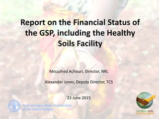 Report on the Financial Status of
the GSP, including the Healthy
Soils Facility
Moujahed Achouri, Director, NRL
Alexander Jones, Deputy Director, TCS
23 June 2015
 