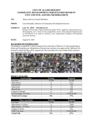 CITY OF ALAMO HEIGHTS
COMMUNITY DEVELOPMENT SERVICES DEPARTMENT
CITY COUNCIL AGENDA MEMORANDUM
TO: Mayor and City Council Members
FROM: Lety Hernandez, Director of Community Development Services
SUBJECT: Case No. 853F – 164 Oakview E.
Request of Felix Ziga of Ziga Architecture Studio, PLLC, applicant, representing Crowe
Developments, LLC, owner, for the compatibility review of the proposed design located
at 164 Oakview E in order to construct a new single-family residence with detached
accessory structure.
DATE: August 23, 2021
BACKGROUND INFORMATION
The property is zoned SF-A and is located on the south side of Oakview E. between Broadway
Street and Vanderhoeven. Demolition of the previous structure was approved by ARB and City
Council in April and May 2019, respectively. Previous plans for a new single-family structure
were approved in late 2019.
POLICY ANALYSIS
Lot Coverage Existing Proposed
Lot Area 10,100 10,100
Main House 0 2,521
Front Porch 0 144
Side Porch 0 158
Rear Porch 0 339
Carport w/Storage 0 616
Lot Coverage / Lot Area 0 3,778/10,100
Total Lot Coverage 0% 37%
Floor Area Ratio Existing Proposed
Lot Area 10,100 10,100
Main House 1st Floor 0 2,860
Main House – 2nd
Floor 0 1,258
Garage 1st Floor 0 616
FAR / Lot Area 0 4,734/10,100
Total FAR 0% 47%
 