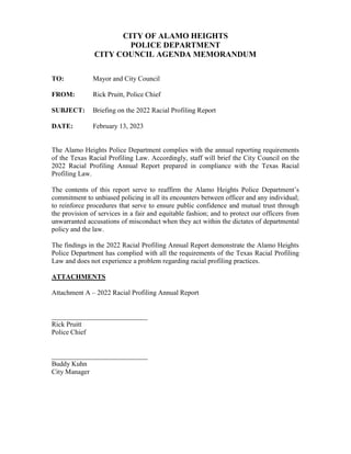 CITY OF ALAMO HEIGHTS
POLICE DEPARTMENT
CITY COUNCIL AGENDA MEMORANDUM
TO: Mayor and City Council
FROM: Rick Pruitt, Police Chief
SUBJECT: Briefing on the 2022 Racial Profiling Report
DATE: February 13, 2023
The Alamo Heights Police Department complies with the annual reporting requirements
of the Texas Racial Profiling Law. Accordingly, staff will brief the City Council on the
2022 Racial Profiling Annual Report prepared in compliance with the Texas Racial
Profiling Law.
The contents of this report serve to reaffirm the Alamo Heights Police Department’s
commitment to unbiased policing in all its encounters between officer and any individual;
to reinforce procedures that serve to ensure public confidence and mutual trust through
the provision of services in a fair and equitable fashion; and to protect our officers from
unwarranted accusations of misconduct when they act within the dictates of departmental
policy and the law.
The findings in the 2022 Racial Profiling Annual Report demonstrate the Alamo Heights
Police Department has complied with all the requirements of the Texas Racial Profiling
Law and does not experience a problem regarding racial profiling practices.
ATTACHMENTS
Attachment A – 2022 Racial Profiling Annual Report
____________________________
Rick Pruitt
Police Chief
____________________________
Buddy Kuhn
City Manager
 