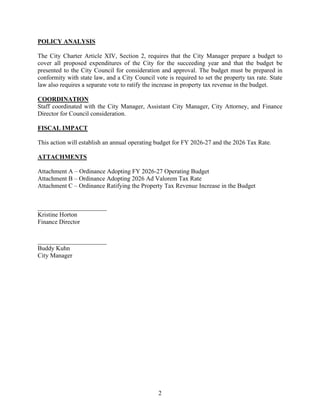 2
POLICY ANALYSIS
The City Charter Article XIV, Section 2, requires that the City Manager prepare a budget to
cover all proposed expenditures of the City for the succeeding year and that the budget be
presented to the City Council for consideration and approval. The budget must be prepared in
conformity with state law, and a City Council vote is required to set the property tax rate. State
law also requires a separate vote to ratify the increase in property tax revenue in the budget.
COORDINATION
Staff coordinated with the City Manager, Assistant City Manager, City Attorney, and Finance
Director for Council consideration.
FISCAL IMPACT
This action will establish an annual operating budget for FY 2026-27 and the 2026 Tax Rate.
ATTACHMENTS
Attachment A – Ordinance Adopting FY 2026-27 Operating Budget
Attachment B – Ordinance Adopting 2026 Ad Valorem Tax Rate
Attachment C – Ordinance Ratifying the Property Tax Revenue Increase in the Budget
______________________
Kristine Horton
Finance Director
______________________
Buddy Kuhn
City Manager
 