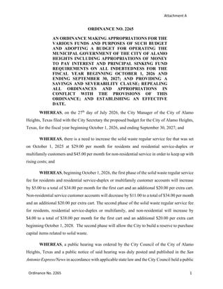 Attachment A
Ordinance No. 2265 1
ORDINANCE NO. 2265
AN ORDINANCE MAKING APPROPRIATIONS FOR THE
VARIOUS FUNDS AND PURPOSES OF SUCH BUDGET
AND ADOPTING A BUDGET FOR OPERATING THE
MUNICIPAL GOVERNMENT OF THE CITY OF ALAMO
HEIGHTS INCLUDING APPROPRIATIONS OF MONEY
TO PAY INTEREST AND PRINCIPAL SINKING FUND
REQUIREMENTS ON ALL INDEBTEDNESS FOR THE
FISCAL YEAR BEGINNING OCTOBER 1, 2026 AND
ENDING SEPTEMBER 30, 2027; AND PROVIDING A
SAVINGS AND SEVERABILITY CLAUSE; REPEALING
ALL ORDINANCES AND APPROPRIATIONS IN
CONFLICT WITH THE PROVISIONS OF THIS
ORDINANCE; AND ESTABLISHING AN EFFECTIVE
DATE.
WHEREAS, on the 27th
day of July 2026, the City Manager of the City of Alamo
Heights, Texas filed with the City Secretary the proposed budget for the City of Alamo Heights,
Texas, for the fiscal year beginning October 1, 2026, and ending September 30, 2027; and
WHEREAS, there is a need to increase the solid waste regular service fee that was set
on October 1, 2025 at $29.00 per month for residents and residential service-duplex or
multifamily customers and $45.00 per month for non-residential service in order to keep up with
rising costs; and
WHEREAS, beginning October 1, 2026, the first phase of the solid waste regular service
fee for residents and residential service-duplex or multifamily customer accounts will increase
by $5.00 to a total of $34.00 per month for the first cart and an additional $20.00 per extra cart.
Non-residential service customer accounts will decrease by $11.00 to a total of $34.00 per month
and an additional $20.00 per extra cart. The second phase of the solid waste regular service fee
for residents, residential service-duplex or multifamily, and non-residential will increase by
$4.00 to a total of $38.00 per month for the first cart and an additional $20.00 per extra cart
beginning October 1, 2028. The second phase will allow the City to build a reserve to purchase
capital items related to solid waste.
WHEREAS, a public hearing was ordered by the City Council of the City of Alamo
Heights, Texas and a public notice of said hearing was duly posted and published in the San
Antonio Express/News in accordance with applicable state law and the City Council held a public
 