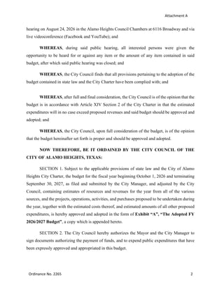 Attachment A
Ordinance No. 2265 2
hearing on August 24, 2026 in the Alamo Heights Council Chambers at 6116 Broadway and via
live videoconference (Facebook and YouTube); and
WHEREAS, during said public hearing, all interested persons were given the
opportunity to be heard for or against any item or the amount of any item contained in said
budget, after which said public hearing was closed; and
WHEREAS, the City Council finds that all provisions pertaining to the adoption of the
budget contained in state law and the City Charter have been complied with; and
WHEREAS, after full and final consideration, the City Council is of the opinion that the
budget is in accordance with Article XIV Section 2 of the City Charter in that the estimated
expenditures will in no case exceed proposed revenues and said budget should be approved and
adopted; and
WHEREAS, the City Council, upon full consideration of the budget, is of the opinion
that the budget hereinafter set forth is proper and should be approved and adopted.
NOW THEREFORE, BE IT ORDAINED BY THE CITY COUNCIL OF THE
CITY OF ALAMO HEIGHTS, TEXAS:
SECTION 1. Subject to the applicable provisions of state law and the City of Alamo
Heights City Charter, the budget for the fiscal year beginning October 1, 2026 and terminating
September 30, 2027, as filed and submitted by the City Manager, and adjusted by the City
Council, containing estimates of resources and revenues for the year from all of the various
sources, and the projects, operations, activities, and purchases proposed to be undertaken during
the year, together with the estimated costs thereof, and estimated amounts of all other proposed
expenditures, is hereby approved and adopted in the form of Exhibit “A”, “The Adopted FY
2026/2027 Budget”, a copy which is appended hereto.
SECTION 2. The City Council hereby authorizes the Mayor and the City Manager to
sign documents authorizing the payment of funds, and to expend public expenditures that have
been expressly approved and appropriated in this budget.
 