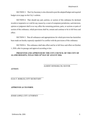Attachment A
Ordinance No. 2265 3
SECTION 3: The City Secretary is also directed to post the adopted budget and required
budget cover page on the City’s website.
SECTION 4: That should any part, portion, or section of this ordinance be declared
invalid or inoperative or void for any reason by a court of competent jurisdiction, such decision,
opinion or judgment shall in no way affect the remaining portions, parts, or sections or parts of
section of this ordinance, which provisions shall be, remain and continue to be in full force and
effect.
SECTION 5. That all ordinances and appropriations for which provision has heretofore
been made are hereby expressly repealed if in conflict with the provisions of this ordinance.
SECTION 6. This ordinance shall take effect and be in full force and effect on October
1, 2026, after its passage and approval according to law.
PRESENTED AND APPROVED BY THE CITY COUNCIL OF THE CITY OF
ALAMO HEIGHTS, TEXAS THIS 24th DAY OF AUGUST 2026.
ALBERT HONIGBLUM, MAYOR
ATTEST:
ELSA T. ROBLES, CITY SECRETARY
APPROVED AS TO FORM:
JESSIE LOPEZ, CITY ATTORNEY
 