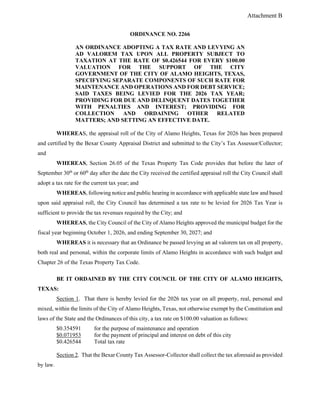 Attachment B
ORDINANCE NO. 2266
AN ORDINANCE ADOPTING A TAX RATE AND LEVYING AN
AD VALOREM TAX UPON ALL PROPERTY SUBJECT TO
TAXATION AT THE RATE OF $0.426544 FOR EVERY $100.00
VALUATION FOR THE SUPPORT OF THE CITY
GOVERNMENT OF THE CITY OF ALAMO HEIGHTS, TEXAS,
SPECIFYING SEPARATE COMPONENTS OF SUCH RATE FOR
MAINTENANCE AND OPERATIONS AND FOR DEBT SERVICE;
SAID TAXES BEING LEVIED FOR THE 2026 TAX YEAR;
PROVIDING FOR DUE AND DELINQUENT DATES TOGETHER
WITH PENALTIES AND INTEREST; PROVIDING FOR
COLLECTION AND ORDAINING OTHER RELATED
MATTERS; AND SETTING AN EFFECTIVE DATE.
WHEREAS, the appraisal roll of the City of Alamo Heights, Texas for 2026 has been prepared
and certified by the Bexar County Appraisal District and submitted to the City’s Tax Assessor/Collector;
and
WHEREAS, Section 26.05 of the Texas Property Tax Code provides that before the later of
September 30th
or 60th
day after the date the City received the certified appraisal roll the City Council shall
adopt a tax rate for the current tax year; and
WHEREAS, following notice and public hearing in accordance with applicable state law and based
upon said appraisal roll, the City Council has determined a tax rate to be levied for 2026 Tax Year is
sufficient to provide the tax revenues required by the City; and
WHEREAS, the City Council of the City of Alamo Heights approved the municipal budget for the
fiscal year beginning October 1, 2026, and ending September 30, 2027; and
WHEREAS it is necessary that an Ordinance be passed levying an ad valorem tax on all property,
both real and personal, within the corporate limits of Alamo Heights in accordance with such budget and
Chapter 26 of the Texas Property Tax Code.
BE IT ORDAINED BY THE CITY COUNCIL OF THE CITY OF ALAMO HEIGHTS,
TEXAS:
Section 1. That there is hereby levied for the 2026 tax year on all property, real, personal and
mixed, within the limits of the City of Alamo Heights, Texas, not otherwise exempt by the Constitution and
laws of the State and the Ordinances of this city, a tax rate on $100.00 valuation as follows:
$0.354591 for the purpose of maintenance and operation
$0.071953 for the payment of principal and interest on debt of this city
$0.426544 Total tax rate
Section 2. That the Bexar County Tax Assessor-Collector shall collect the tax aforesaid as provided
by law.
 