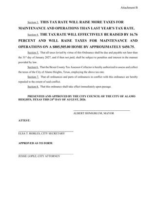 Attachment B
Section 3. THIS TAX RATE WILL RAISE MORE TAXES FOR
MAINTENANCE AND OPERATIONS THAN LAST YEAR’S TAX RATE.
Section 4. THE TAX RATE WILL EFFECTIVELY BE RAISED BY 16.76
PERCENT AND WILL RAISE TAXES FOR MAINTENANCE AND
OPERATIONS ON A $885,505.00 HOME BY APPROXIMATELY $450.75.
Section 5. That all taxes levied by virtue of this Ordinance shall be due and payable not later than
the 31st
day of January 2027, and if then not paid, shall be subject to penalties and interest in the manner
provided by law.
Section 6. That the Bexar County Tax Assessor-Collector is hereby authorized to assess and collect
the taxes of the City of Alamo Heights, Texas, employing the above tax rate.
Section 7. That all ordinances and parts of ordinances in conflict with this ordinance are hereby
repealed to the extent of said conflict.
Section 8. That this ordinance shall take effect immediately upon passage.
PRESENTED AND APPROVED BY THE CITY COUNCIL OF THE CITY OF ALAMO
HEIGHTS, TEXAS THIS 24th
DAY OF AUGUST, 2026.
ALBERT HONIGBLUM, MAYOR
ATTEST:
ELSA T. ROBLES, CITY SECRETARY
APPROVED AS TO FORM:
JESSIE LOPEZ, CITY ATTORNEY
 