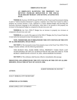 Attachment C
ORDINANCE NO. 2267
AN ORDINANCE RATIFYING THE PROPERTY TAX
REVENUE INCREASE REFLECTED IN THE FISCAL
YEAR 2026-2027 BUDGET AND SETTING AN EFFECTIVE
DATE.
WHEREAS, Sections 102.005 (b) and 102.007(c) of the Texas Local Government relating
in part to "truth-in-taxation disclosure"), requires a separate vote of the City Council to ratify a
property tax revenue increase, if any, reflected in a newly adopted budget and providing the
necessary disclosure language in the ratification, when there is an increase to the property tax
revenues in the proposed budget as compared to the previous year; and
WHEREAS, the City's 2026-27 Budget has an increase in property tax revenues as
compared to the previous year; and
WHEREAS, as a result of the approval of the 2026-27 Budget, the City Council finds that
it must ratify the increased revenue from property taxes.
NOW, THEREFORE, BE IT ORDAINED BY THE CITY COUNCIL OF THE CITY
OF ALAMO HEIGHTS, TEXAS THAT:
SECTION 1. The increased revenue from property taxes in the Fiscal Year 2026-27 City
Budget is hereby ratified, with the following declaration:
THIS BUDGET WILL RAISE MORE TOTAL PROPERTY TAXES THAN LAST
YEAR'S BUDGET BY $835,323 AS REFLECTED IN THE 2026-2027 FISCAL YEAR
BUDGET ADOPTED ON AUGUST 24, 2026, AND IS HEREBY RATIFIED.
SECTION 2. This ordinance shall become effective immediately after passage.
PRESENTED AND APPROVED BY THE CITY COUNCIL OF THE CITY OF ALAMO
HEIGHTS, TEXAS THIS 24th DAY OF AUGUST, 2026
________________________________
ALBERT HONIGBLUM, MAYOR
ATTEST:
__________________________________
ELSA T. ROBLES, CITY SECRETARY
APPROVED AS TO FORM:
JESSIE LOPEZ, CITY ATTORNEY
 
