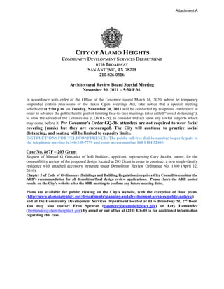 CITY OF ALAMO HEIGHTS
COMMUNITY DEVELOPMENT SERVICES DEPARTMENT
6116 BROADWAY
SAN ANTONIO, TX 78209
210-826-0516
Architectural Review Board Special Meeting
November 30, 2021 – 5:30 P.M.
In accordance with order of the Office of the Governor issued March 16, 2020, where he temporary
suspended certain provisions of the Texas Open Meetings Act, take notice that a special meeting
scheduled at 5:30 p.m. on Tuesday, November 30, 2021 will be conducted by telephone conference in
order to advance the public health goal of limiting face-to-face meetings (also called “social distancing”),
to slow the spread of the Coronavirus (COVID-19), to consider and act upon any lawful subjects which
may come before it. Per Governor’s Order GQ-36, attendees are not required to wear facial
covering (mask) but they are encouraged. The City will continue to practice social
distancing, and seating will be limited to capacity limits.
INSTRUCTIONS FOR TELECONFERENCE: The public toll-free dial-in number to participate in
the telephonic meeting is 346-248-7799 and enter access number 868 0184 5240#.
Case No. 867F – 203 Grant
Request of Manuel G. Gonzalez of MG Builders, applicant, representing Gary Jacobs, owner, for the
compatibility review of the proposed design located at 203 Grant in order to construct a new single-family
residence with attached accessory structure under Demolition Review Ordinance No. 1860 (April 12,
2010).
Chapter 5 of Code of Ordinances (Buildings and Building Regulations) requires City Council to consider the
ARB’s recommendation for all demolition/final design review applications. Please check the ARB posted
results on the City’s website after the ARB meeting to confirm any future meeting dates.
Plans are available for public viewing on the City’s website, with the exception of floor plans,
(http://www.alamoheightstx.gov/departments/planning-and-development-services/public-notices/)
and at the Community Development Services Department located at 6116 Broadway St, 2nd
floor.
You may also contact Eron Spencer (espencer@alamoheightstx.gov) or Lety Hernandez
(lhernandez@alamoheightstx.gov) by email or our office at (210) 826-0516 for additional information
regarding this case.
Attachment A
 