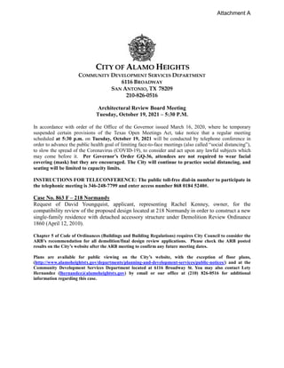 CITY OF ALAMO HEIGHTS
COMMUNITY DEVELOPMENT SERVICES DEPARTMENT
6116 BROADWAY
SAN ANTONIO, TX 78209
210-826-0516
Architectural Review Board Meeting
Tuesday, October 19, 2021 – 5:30 P.M.
In accordance with order of the Office of the Governor issued March 16, 2020, where he temporary
suspended certain provisions of the Texas Open Meetings Act, take notice that a regular meeting
scheduled at 5:30 p.m. on Tuesday, October 19, 2021 will be conducted by telephone conference in
order to advance the public health goal of limiting face-to-face meetings (also called “social distancing”),
to slow the spread of the Coronavirus (COVID-19), to consider and act upon any lawful subjects which
may come before it. Per Governor’s Order GQ-36, attendees are not required to wear facial
covering (mask) but they are encouraged. The City will continue to practice social distancing, and
seating will be limited to capacity limits.
INSTRUCTIONS FOR TELECONFERENCE: The public toll-free dial-in number to participate in
the telephonic meeting is 346-248-7799 and enter access number 868 0184 5240#.
Case No. 863 F – 218 Normandy
Request of David Youngquist, applicant, representing Rachel Kenney, owner, for the
compatibility review of the proposed design located at 218 Normandy in order to construct a new
single-family residence with detached accessory structure under Demolition Review Ordinance
1860 (April 12, 2010).
Chapter 5 of Code of Ordinances (Buildings and Building Regulations) requires City Council to consider the
ARB’s recommendation for all demolition/final design review applications. Please check the ARB posted
results on the City’s website after the ARB meeting to confirm any future meeting dates.
Plans are available for public viewing on the City’s website, with the exception of floor plans,
(http://www.alamoheightstx.gov/departments/planning-and-development-services/public-notices/) and at the
Community Development Services Department located at 6116 Broadway St. You may also contact Lety
Hernandez (lhernandez@alamoheightstx.gov) by email or our office at (210) 826-0516 for additional
information regarding this case.
Attachment A
 