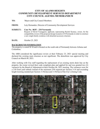 CITY OF ALAMO HEIGHTS
COMMUNITY DEVELOPMENT SERVICES DEPARTMENT
CITY COUNCIL AGENDA MEMORANDUM
TO: Mayor and City Council Members
FROM: Lety Hernandez, Director of Community Development Services
SUBJECT: Case No. 863F – 218 Normandy
Request of David Youngquist, applicant, representing Rachel Kenney, owner, for the
compatibility review of the proposed design located at 218 Normandy in order to construct
a new single-family residence with detached accessory structure.
DATE: October 25, 2021
BACKGROUND INFORMATION
The property is zoned SF-B and is located on the south side of Normandy between Arbutus and
Columbine.
The ARB considered the significance review at their February 23, 2021 special meeting and
declared the existing main structure as not significant. The demolition was approved by City
Council on March 08, 2021.
After working with City staff regarding the replacement of an existing storm drain line on the
property, the owner revised their code compliant plan and applied for and was granted two (2)
variances by the Board of Adjustment at their October 06, 2021 meeting. The variances were for
a 21ft front yard setback instead of the minimum 25ft required per Section 3-14 and exceeding
height looming standard per Section 3-19(2)(a) and 3-19(5)(a) of the City’s Zoning Code.
 