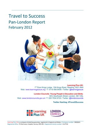 Travel to Success
Pan‐London Report
February 2012
Learning Plus UK:
1st
Floor Kings Lodge, 194 Kings Road, Reading, RG1 4NH
Web: www.learningplusuk.org / T: 0118 956 8408 / Twitter: @learningplusuk
London Councils: Young People’s Education and Skills:
59½ Southwark Street, London, SE1 0AL
Web: www.londoncouncils.gov.uk / T: 020 7934 9730 / Twitter: @londoncouncils
Twitter Hashtag: #Travel2Success
Learning Plus UK is a company limited by guarantee, registered in England and Wales | Company number: 5902630 |
Registered office: 75 Park Lane, Croydon, Surrey, CR9 1XS | Registered charity number: 1117710
 