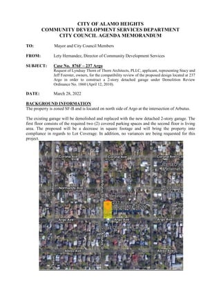 CITY OF ALAMO HEIGHTS
COMMUNITY DEVELOPMENT SERVICES DEPARTMENT
CITY COUNCIL AGENDA MEMORANDUM
TO: Mayor and City Council Members
FROM: Lety Hernandez, Director of Community Development Services
SUBJECT: Case No. 876F – 237 Argo
Request of Lyndsay Thorn of Thorn Architects, PLLC, applicant, representing Stacy and
Jeff Foerster, owners, for the compatibility review of the proposed design located at 237
Argo in order to construct a 2-story detached garage under Demolition Review
Ordinance No. 1860 (April 12, 2010).
DATE: March 28, 2022
BACKGROUND INFORMATION
The property is zoned SF-B and is located on north side of Argo at the intersection of Arbutus.
The existing garage will be demolished and replaced with the new detached 2-story garage. The
first floor consists of the required two (2) covered parking spaces and the second floor is living
area. The proposed will be a decrease in square footage and will bring the property into
compliance in regards to Lot Coverage. In addition, no variances are being requested for this
project.
 