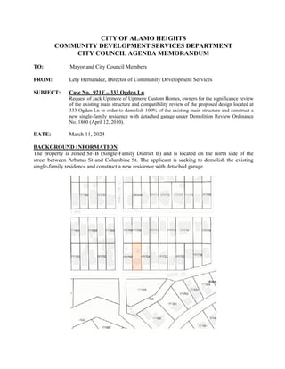 CITY OF ALAMO HEIGHTS
COMMUNITY DEVELOPMENT SERVICES DEPARTMENT
CITY COUNCIL AGENDA MEMORANDUM
TO: Mayor and City Council Members
FROM: Lety Hernandez, Director of Community Development Services
SUBJECT: Case No. 921F – 333 Ogden Ln
Request of Jack Uptmore of Uptmore Custom Homes, owners for the significance review
of the existing main structure and compatibility review of the proposed design located at
333 Ogden Ln in order to demolish 100% of the existing main structure and construct a
new single-family residence with detached garage under Demolition Review Ordinance
No. 1860 (April 12, 2010).
DATE: March 11, 2024
BACKGROUND INFORMATION
The property is zoned SF-B (Single-Family District B) and is located on the north side of the
street between Arbutus St and Columbine St. The applicant is seeking to demolish the existing
single-family residence and construct a new residence with detached garage.
 