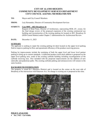 CITY OF ALAMO HEIGHTS
COMMUNITY DEVELOPMENT SERVICES DEPARTMENT
CITY COUNCIL AGENDA MEMORANDUMM
TO: Mayor and City Council Members
FROM: Lety Hernandez, Director of Community Development Services
SUBJECT: Case 909F – 4821 Broadway St
Request of Brad Pease, Director of Architecture, representing HEB, LP., owner, for
the final design review of the proposed expansion of the existing commercial use
building and reconstruction of the existing parking lot located at 4821 Broadway St
(HEB Central Market) under Chapter 2 Administration for Architectural Review.
DATE: December 11, 2023
SUMMARY
The applicant is seeking to repair the existing parking lot deck located on the upper level parking
field to improve parking lot flow and operational efficiency of the produce receiving process.
Parking lot improvements include the restriping of both the upper level and lower level partner
parking to bring up to current standards. A dedicated produce truck dock addition is proposed on the
upper level parking area, south of the existing curbside building including reconfiguration of the
curbside receiving area. Also included with the proposed improvements are the addition of new
sidewalks and pedestrian paths. The existing curbside parking and entrances/exits will remain in the
same location.
BACKGROUND INFORMATION
The property is zoned B-1 (Business District) and is located on the corner on the west side of
Broadway at the intersection with Patterson Ave. No change is existing use is proposed at this time.
POLICY ANALYSIS
 Sec. 3-63. - Lot width.
 