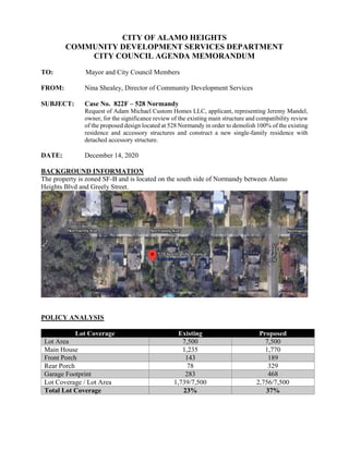 CITY OF ALAMO HEIGHTS
COMMUNITY DEVELOPMENT SERVICES DEPARTMENT
CITY COUNCIL AGENDA MEMORANDUM
TO: Mayor and City Council Members
FROM: Nina Shealey, Director of Community Development Services
SUBJECT: Case No. 822F – 528 Normandy
Request of Adam Michael Custom Homes LLC, applicant, representing Jeremy Mandel,
owner, for the significance review of the existing main structure and compatibility review
of the proposed design located at 528 Normandy in order to demolish 100% of the existing
residence and accessory structures and construct a new single-family residence with
detached accessory structure.
DATE: December 14, 2020
BACKGROUND INFORMATION
The property is zoned SF-B and is located on the south side of Normandy between Alamo
Heights Blvd and Greely Street.
POLICY ANALYSIS
Lot Coverage Existing Proposed
Lot Area 7,500 7,500
Main House 1,235 1,770
Front Porch 143 189
Rear Porch 78 329
Garage Footprint 283 468
Lot Coverage / Lot Area 1,739/7,500 2,756/7,500
Total Lot Coverage 23% 37%
 