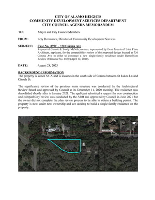 CITY OF ALAMO HEIGHTS
COMMUNITY DEVELOPMENT SERVICES DEPARTMENT
CITY COUNCIL AGENDA MEMORANDUM
TO: Mayor and City Council Members
FROM: Lety Hernandez, Director of Community Development Services
SUBJECT: Case No. 899F – 730 Corona Ave
Request of Connie & Sandy McNab, owners, represented by Evan Morris of Lake Flato
Architects, applicant, for the compatibility review of the proposed design located at 730
Corona Ave in order to construct a new single-family residence under Demolition
Review Ordinance No. 1860 (April 12, 2010).
DATE: August 28, 2023
BACKGROUND INFORMATION
The property is zoned SF-A and is located on the south side of Corona between St Lukes Ln and
Ciruela St.
The significance review of the previous main structure was conducted by the Architectural
Review Board and approved by Council at its December 14, 2020 meeting. The residence was
demolished shortly after in January 2021. The applicant submitted a request for new construction
and compatibility review was conducted by the ARB and approved by Council in June 2021 but
the owner did not complete the plan review process to be able to obtain a building permit. The
property is now under new ownership and are seeking to build a single-family residence on the
property.
 