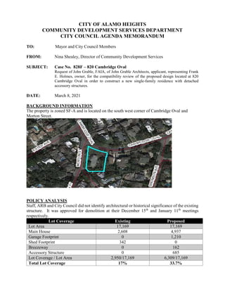 CITY OF ALAMO HEIGHTS
COMMUNITY DEVELOPMENT SERVICES DEPARTMENT
CITY COUNCIL AGENDA MEMORANDUM
TO: Mayor and City Council Members
FROM: Nina Shealey, Director of Community Development Services
SUBJECT: Case No. 828F – 820 Cambridge Oval
Request of John Grable, FAIA, of John Grable Architects, applicant, representing Frank
E. Holmes, owner, for the compatibility review of the proposed design located at 820
Cambridge Oval in order to construct a new single-family residence with detached
accessory structures.
DATE: March 8, 2021
BACKGROUND INFORMATION
The property is zoned SF-A and is located on the south west corner of Cambridge Oval and
Morton Street.
POLICY ANALYSIS
Staff, ARB and City Council did not identify architectural or historical significance of the existing
structure. It was approved for demolition at their December 15th
and January 11th
meetings
respectively.
Lot Coverage Existing Proposed
Lot Area 17,169 17,169
Main House 2,608 4,937
Garage Footprint 0 1,210
Shed Footprint 342 0
Breezeway 0 162
Accessory Structure 0 685
Lot Coverage / Lot Area 2,950/17,169 6,309/17,169
Total Lot Coverage 17% 33.7%
 