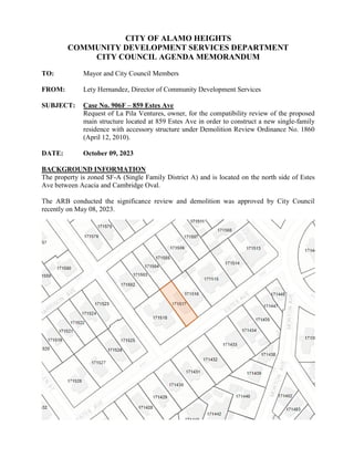 CITY OF ALAMO HEIGHTS
COMMUNITY DEVELOPMENT SERVICES DEPARTMENT
CITY COUNCIL AGENDA MEMORANDUM
TO: Mayor and City Council Members
FROM: Lety Hernandez, Director of Community Development Services
SUBJECT: Case No. 906F – 859 Estes Ave
Request of La Pila Ventures, owner, for the compatibility review of the proposed
main structure located at 859 Estes Ave in order to construct a new single-family
residence with accessory structure under Demolition Review Ordinance No. 1860
(April 12, 2010).
DATE: October 09, 2023
BACKGROUND INFORMATION
The property is zoned SF-A (Single Family District A) and is located on the north side of Estes
Ave between Acacia and Cambridge Oval.
The ARB conducted the significance review and demolition was approved by City Council
recently on May 08, 2023.
 