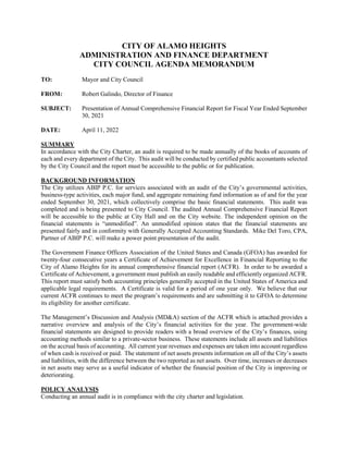 CITY OF ALAMO HEIGHTS
ADMINISTRATION AND FINANCE DEPARTMENT
CITY COUNCIL AGENDA MEMORANDUM
TO: Mayor and City Council
FROM: Robert Galindo, Director of Finance
SUBJECT: Presentation of Annual Comprehensive Financial Report for Fiscal Year Ended September
30, 2021
DATE: April 11, 2022
SUMMARY
In accordance with the City Charter, an audit is required to be made annually of the books of accounts of
each and every department of the City. This audit will be conducted by certified public accountants selected
by the City Council and the report must be accessible to the public or for publication.
BACKGROUND INFORMATION
The City utilizes ABIP P.C. for services associated with an audit of the City’s governmental activities,
business-type activities, each major fund, and aggregate remaining fund information as of and for the year
ended September 30, 2021, which collectively comprise the basic financial statements. This audit was
completed and is being presented to City Council. The audited Annual Comprehensive Financial Report
will be accessible to the public at City Hall and on the City website. The independent opinion on the
financial statements is “unmodified”. An unmodified opinion states that the financial statements are
presented fairly and in conformity with Generally Accepted Accounting Standards. Mike Del Toro, CPA,
Partner of ABIP P.C. will make a power point presentation of the audit.
The Government Finance Officers Association of the United States and Canada (GFOA) has awarded for
twenty-four consecutive years a Certificate of Achievement for Excellence in Financial Reporting to the
City of Alamo Heights for its annual comprehensive financial report (ACFR). In order to be awarded a
Certificate of Achievement, a government must publish an easily readable and efficiently organized ACFR.
This report must satisfy both accounting principles generally accepted in the United States of America and
applicable legal requirements. A Certificate is valid for a period of one year only. We believe that our
current ACFR continues to meet the program’s requirements and are submitting it to GFOA to determine
its eligibility for another certificate.
The Management’s Discussion and Analysis (MD&A) section of the ACFR which is attached provides a
narrative overview and analysis of the City’s financial activities for the year. The government-wide
financial statements are designed to provide readers with a broad overview of the City’s finances, using
accounting methods similar to a private-sector business. These statements include all assets and liabilities
on the accrual basis of accounting. All current year revenues and expenses are taken into account regardless
of when cash is received or paid. The statement of net assets presents information on all of the City’s assets
and liabilities, with the difference between the two reported as net assets. Over time, increases or decreases
in net assets may serve as a useful indicator of whether the financial position of the City is improving or
deteriorating.
POLICY ANALYSIS
Conducting an annual audit is in compliance with the city charter and legislation.
 
