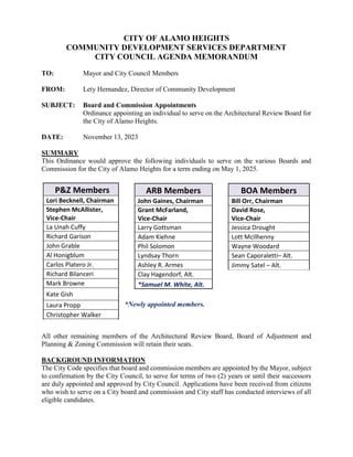 CITY OF ALAMO HEIGHTS
COMMUNITY DEVELOPMENT SERVICES DEPARTMENT
CITY COUNCIL AGENDA MEMORANDUM
TO: Mayor and City Council Members
FROM: Lety Hernandez, Director of Community Development
SUBJECT: Board and Commission Appointments
Ordinance appointing an individual to serve on the Architectural Review Board for
the City of Alamo Heights.
DATE: November 13, 2023
SUMMARY
This Ordinance would approve the following individuals to serve on the various Boards and
Commission for the City of Alamo Heights for a term ending on May 1, 2025.
*Newly appointed members.
All other remaining members of the Architectural Review Board, Board of Adjustment and
Planning & Zoning Commission will retain their seats.
BACKGROUND INFORMATION
The City Code specifies that board and commission members are appointed by the Mayor, subject
to confirmation by the City Council, to serve for terms of two (2) years or until their successors
are duly appointed and approved by City Council. Applications have been received from citizens
who wish to serve on a City board and commission and City staff has conducted interviews of all
eligible candidates.
P&Z Members
Lori Becknell, Chairman
Stephen McAllister,
Vice-Chair
La Unah Cuffy
Richard Garison
John Grable
Al Honigblum
Carlos Platero Jr.
Richard Bilanceri
Mark Browne
Kate Gish
Laura Propp
Christopher Walker
ARB Members
John Gaines, Chairman
Grant McFarland,
Vice-Chair
Larry Gottsman
Adam Kiehne
Phil Solomon
Lyndsay Thorn
Ashley R. Armes
Clay Hagendorf, Alt.
*Samuel M. White, Alt.
BOA Members
Bill Orr, Chairman
David Rose,
Vice-Chair
Jessica Drought
Lott McIlhenny
Wayne Woodard
Sean Caporaletti– Alt.
Jimmy Satel – Alt.
 