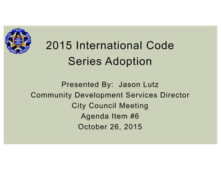 2015 International Code
Series Adoption
Presented By: Jason Lutz
Community Development Services Director
City Council Meeting
Agenda Item #6
October 26, 2015
 