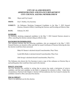 CITY OF ALAMO HEIGHTS
ADMINISTRATION AND FINANCE DEPARTMENT
CITY COUNCIL AGENDA MEMORANDUM
TO: Mayor and City Council
FROM: Elsa T. Robles, City Secretary
SUBJECT: An Ordinance Declaring Unopposed Candidates in the May 7, 2022 General
Election, Elected to Office; Cancelling the Election; and Providing an Effective Date
DATE: February 28, 2022
SUMMARY
An Ordinance declaring unopposed candidates in the May 7, 2022 General Election elected to
office; cancelling the election; and providing an effective date.
BACKGROUND INFORMATION
This ordinance declares that the following candidates, who are unopposed in the May 7, 2022,
General Election, are elected to office and shall be issued Certificates of Election following the time
the election would have been canvassed.
Blake M. Bonner is declared elected Councilmember, Place Three.
Lynda Billa Burke is declared elected Councilmember, Place Four.
John Savage is declared elected Councilmember, Place Five.
The Ordinance also directs the City Secretary to post a copy of this ordinance on Election Day at
each polling place that would have been used in the election.
POLICY ANALYSIS
The City Secretary has certified in writing that no person has made a declaration of write-in
candidacy, and that each candidate on the ballot is unopposed for election to office. Under these
circumstances, Election Code Chapter 2, Section 2.053(a) authorizes the City Council to declare the
candidates elected to office and cancel the election.
FISCAL IMPACT
There is no additional cost for this election.
 